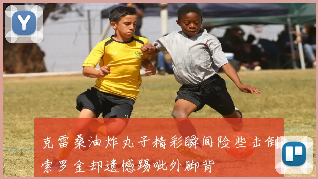 克雷桑油炸丸子精彩瞬间险些击倒索罗金却遗憾踢呲外脚背