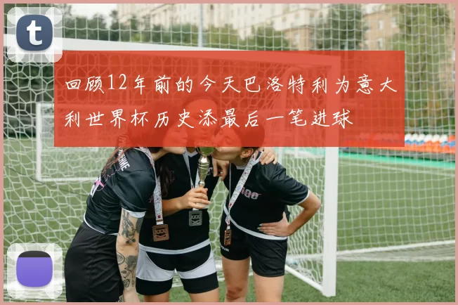 回顾12年前的今天巴洛特利为意大利世界杯历史添最后一笔进球