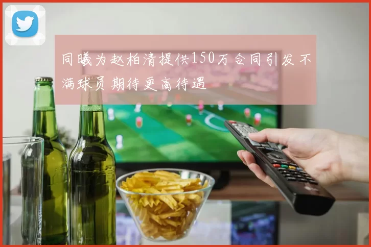 同曦为赵柏清提供150万合同引发不满球员期待更高待遇