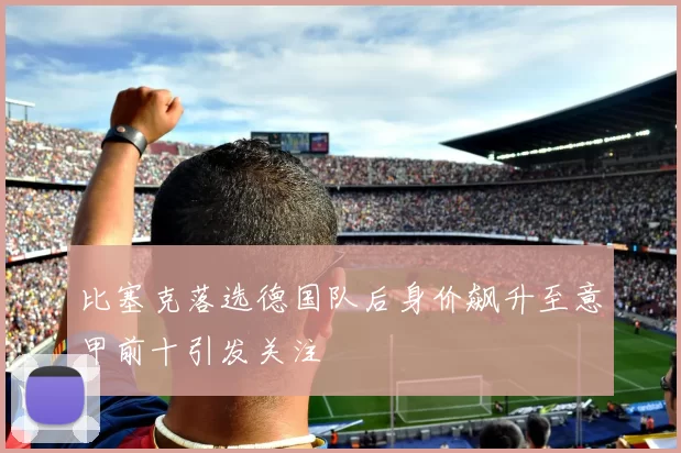 比塞克落选德国队后身价飙升至意甲前十引发关注