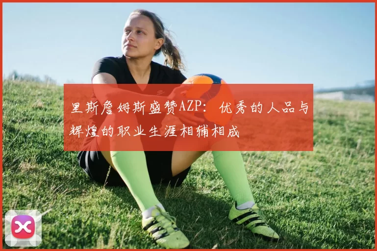 里斯詹姆斯盛赞AZP：优秀的人品与辉煌的职业生涯相辅相成