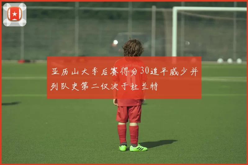 亚历山大季后赛得分30追平威少并列队史第二仅次于杜兰特