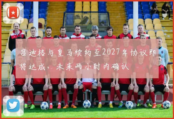 吕迪格与皇马续约至2027年协议即将达成，未来两小时内确认