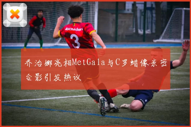 乔治娜亮相MetGala与C罗蜡像亲密合影引发热议