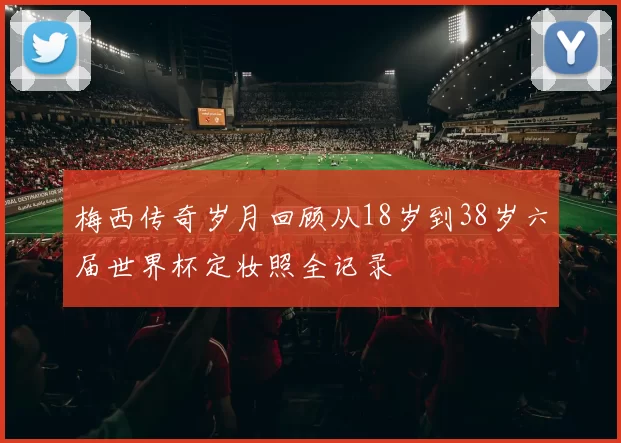 梅西传奇岁月回顾从18岁到38岁六届世界杯定妆照全记录